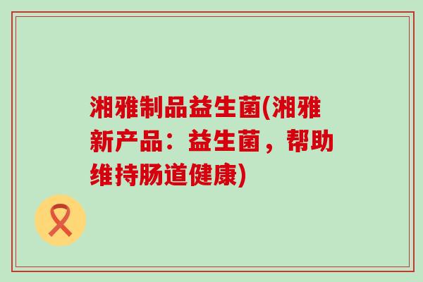 湘雅制品益生菌(湘雅新产品：益生菌，帮助维持肠道健康)
