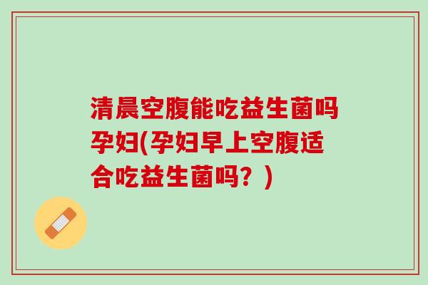清晨空腹能吃益生菌吗孕妇(孕妇早上空腹适合吃益生菌吗？)