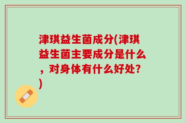 津琪益生菌成分(津琪益生菌主要成分是什么，对身体有什么好处？)