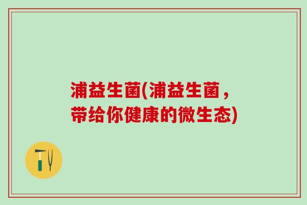 浦益生菌(浦益生菌，带给你健康的微生态)