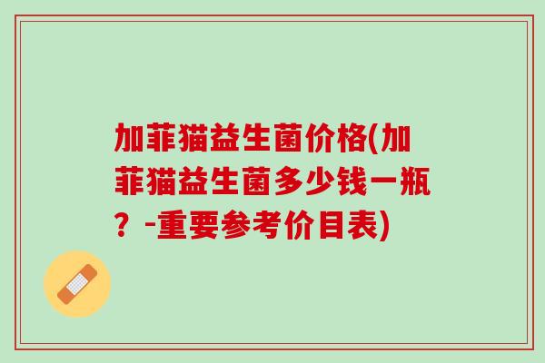 加菲猫益生菌价格(加菲猫益生菌多少钱一瓶?-重要参考价目表) 加菲猫益生菌价格(加菲猫益生菌多少钱一瓶?-重要参考价目表)