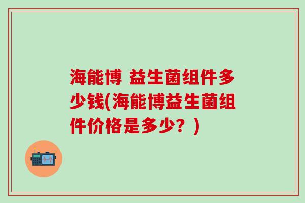 海能博 益生菌组件多少钱(海能博益生菌组件价格是多少？)