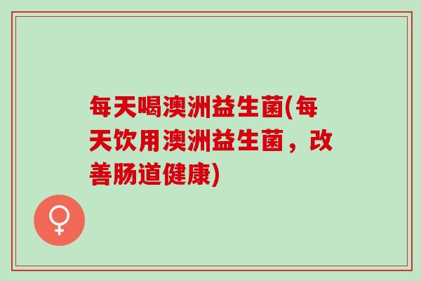 每天喝澳洲益生菌(每天饮用澳洲益生菌，改善肠道健康)