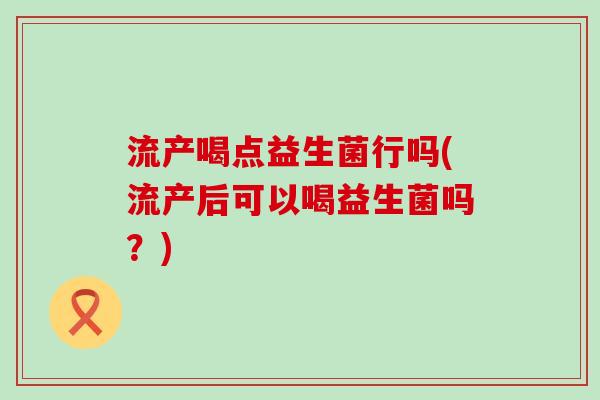 流产喝点益生菌行吗(流产后可以喝益生菌吗？)