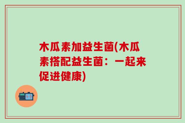 木瓜素加益生菌(木瓜素搭配益生菌：一起来促进健康)