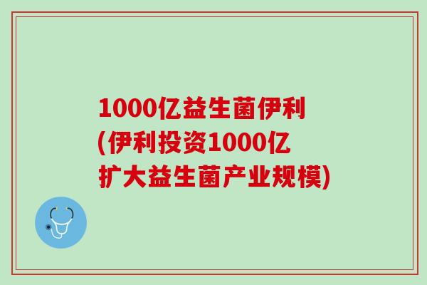 1000亿益生菌伊利(伊利投资1000亿扩大益生菌产业规模)