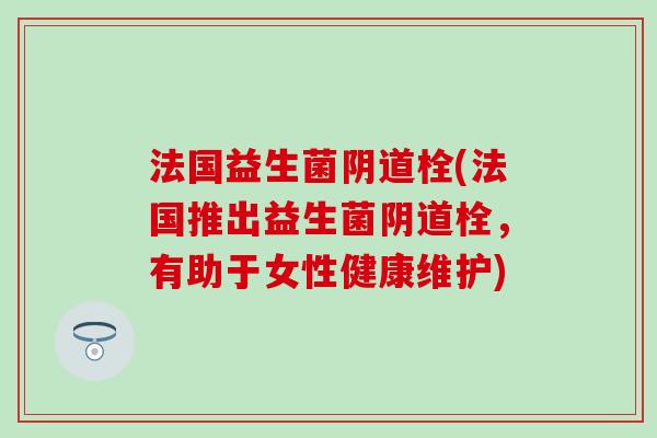 法国益生菌阴道栓(法国推出益生菌阴道栓，有助于女性健康维护)