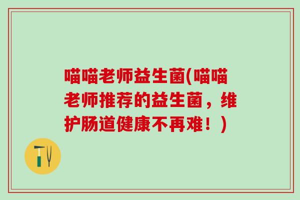 喵喵老师益生菌(喵喵老师推荐的益生菌，维护肠道健康不再难！)