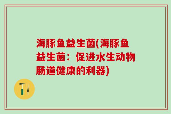海豚鱼益生菌(海豚鱼益生菌：促进水生动物肠道健康的利器)