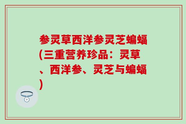 参灵草西洋参灵芝蝙蝠(三重营养珍品：灵草、西洋参、灵芝与蝙蝠)