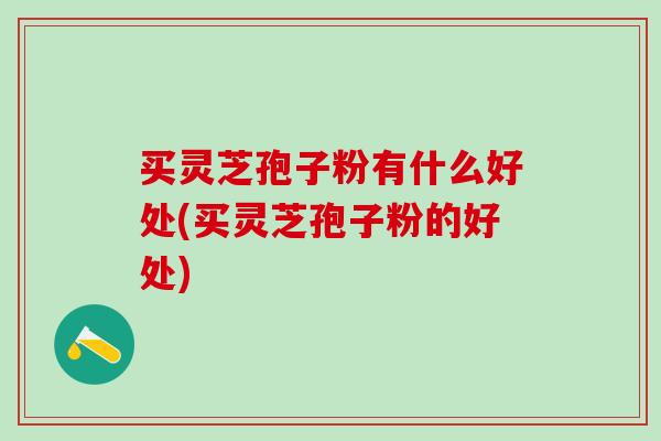 买灵芝孢子粉有什么好处(买灵芝孢子粉的好处)