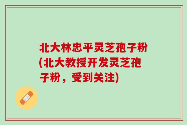 北大林忠平灵芝孢子粉(北大教授开发灵芝孢子粉，受到关注)