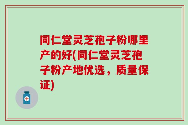 同仁堂灵芝孢子粉哪里产的好(同仁堂灵芝孢子粉产地优选，质量保证)