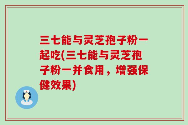 三七能与灵芝孢子粉一起吃(三七能与灵芝孢子粉一并食用，增强保健效果)