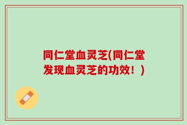 同仁堂血灵芝(同仁堂发现血灵芝的功效！)