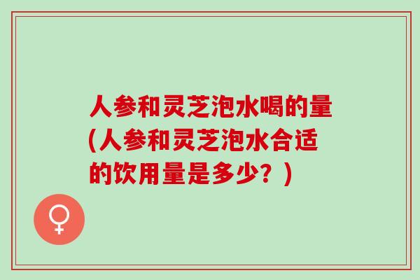 人参和灵芝泡水喝的量(人参和灵芝泡水合适的饮用量是多少？)