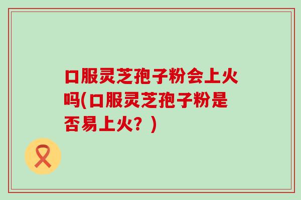 口服灵芝孢子粉会上火吗(口服灵芝孢子粉是否易上火？)