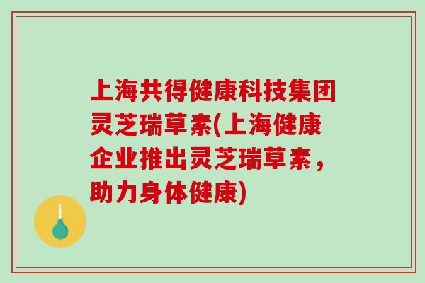 上海共得健康科技集团灵芝瑞草素(上海健康企业推出灵芝瑞草素，助力身体健康)