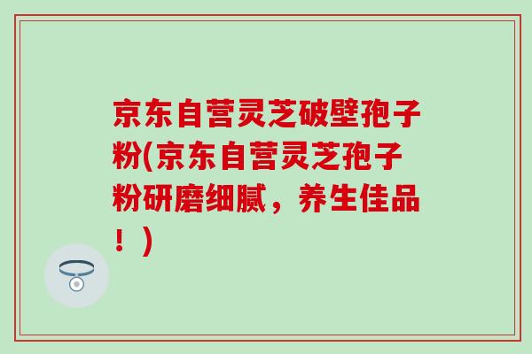 京东自营灵芝破壁孢子粉(京东自营灵芝孢子粉研磨细腻，养生佳品！)