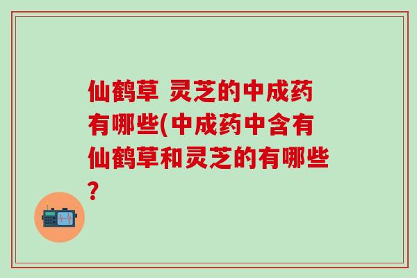 仙鹤草 灵芝的中成药有哪些(中成药中含有仙鹤草和灵芝的有哪些？