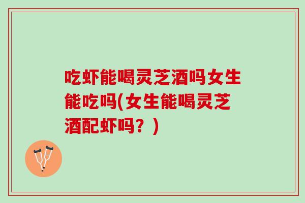 吃虾能喝灵芝酒吗女生能吃吗(女生能喝灵芝酒配虾吗？)
