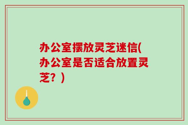 办公室摆放灵芝迷信(办公室是否适合放置灵芝？)