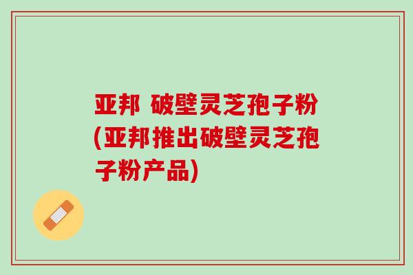 亚邦 破壁灵芝孢子粉(亚邦推出破壁灵芝孢子粉产品)