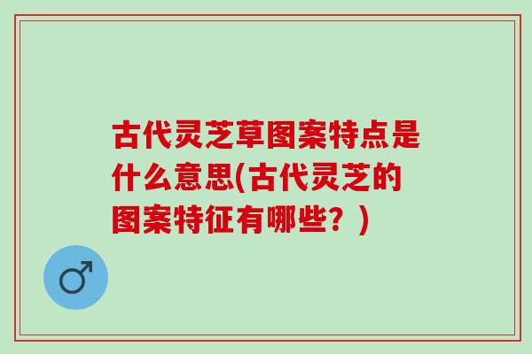 古代灵芝草图案特点是什么意思(古代灵芝的图案特征有哪些?) 古代灵芝草图案特点是什么意思(古代灵芝的图案特征有哪些?)
