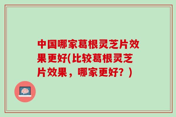 中国哪家葛根灵芝片效果更好(比较葛根灵芝片效果，哪家更好？)