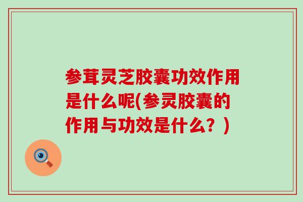 参茸灵芝胶囊功效作用是什么呢(参灵胶囊的作用与功效是什么？)