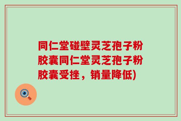 同仁堂碰壁灵芝孢子粉胶囊同仁堂灵芝孢子粉胶囊受挫，销量降低)