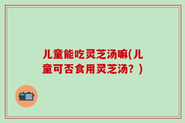 儿童能吃灵芝汤嘛(儿童可否食用灵芝汤？)