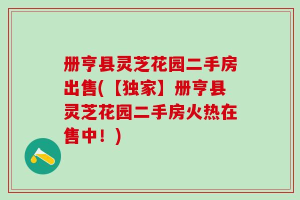 册亨县灵芝花园二手房出售(【独家】册亨县灵芝花园二手房火热在售中！)