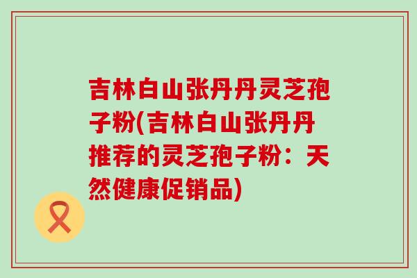 吉林白山张丹丹灵芝孢子粉(吉林白山张丹丹推荐的灵芝孢子粉：天然健康促销品)