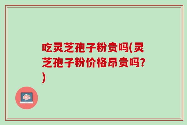 吃灵芝孢子粉贵吗(灵芝孢子粉价格昂贵吗？)