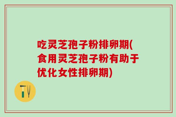 吃灵芝孢子粉排卵期(食用灵芝孢子粉有助于优化女性排卵期)