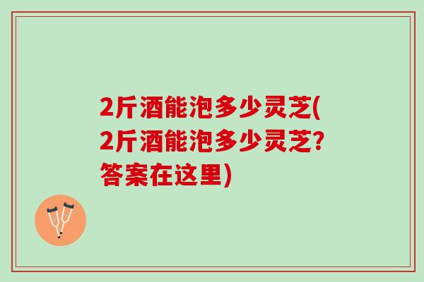 2斤酒能泡多少灵芝(2斤酒能泡多少灵芝？答案在这里)