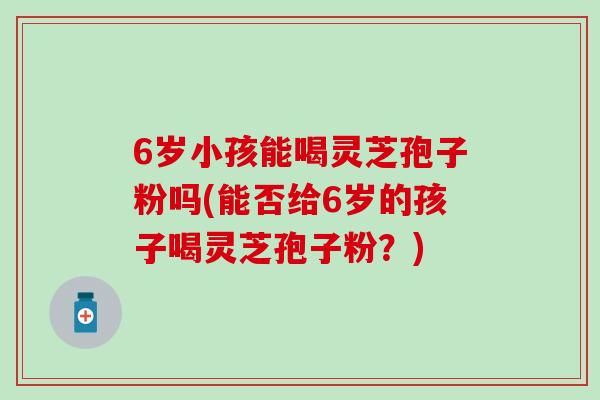 6岁小孩能喝灵芝孢子粉吗(能否给6岁的孩子喝灵芝孢子粉？)
