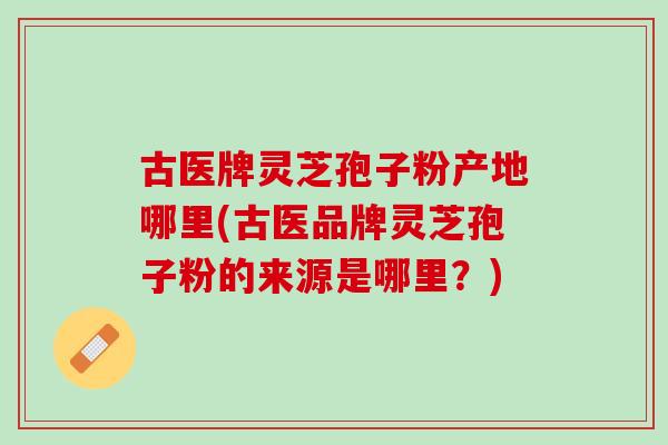 古医牌灵芝孢子粉产地哪里(古医品牌灵芝孢子粉的来源是哪里？)