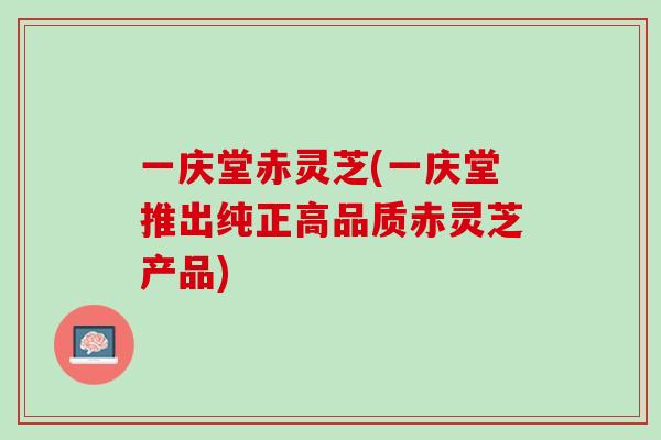 一庆堂赤灵芝(一庆堂推出纯正高品质赤灵芝产品)