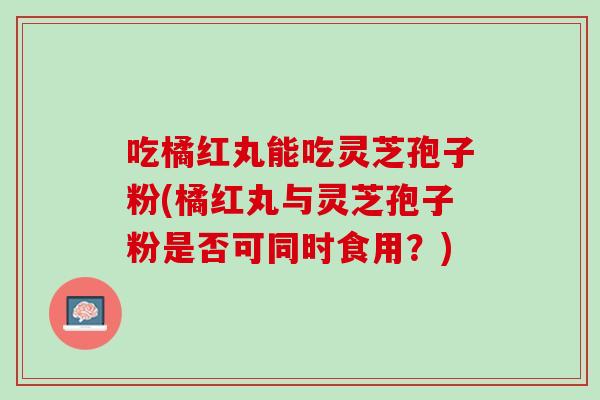 吃橘红丸能吃灵芝孢子粉(橘红丸与灵芝孢子粉是否可同时食用？)