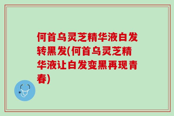 何首乌灵芝精华液白发转黑发(何首乌灵芝精华液让白发变黑再现青春)