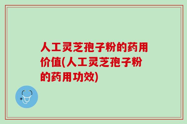 人工灵芝孢子粉的药用价值(人工灵芝孢子粉的药用功效)