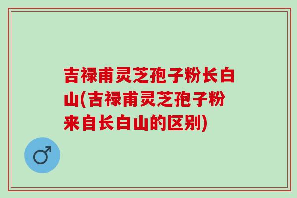 吉禄甫灵芝孢子粉长白山(吉禄甫灵芝孢子粉来自长白山的区别)