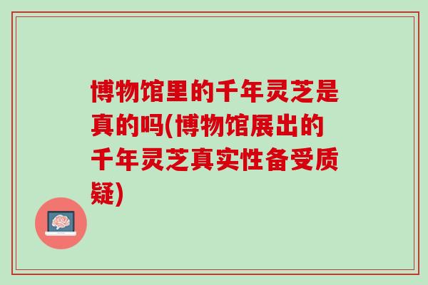博物馆里的千年灵芝是真的吗(博物馆展出的千年灵芝真实性备受质疑)