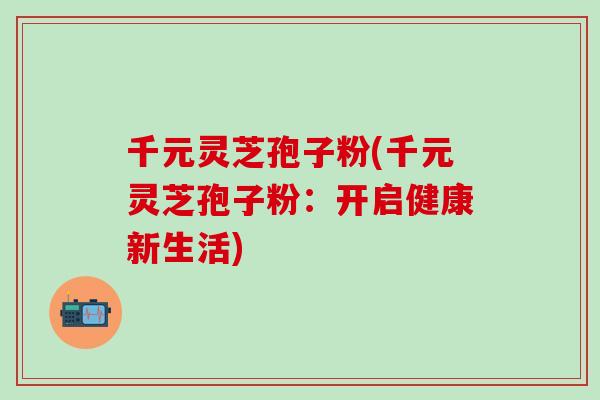 千元灵芝孢子粉(千元灵芝孢子粉：开启健康新生活)