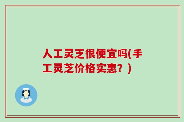 人工灵芝很便宜吗(手工灵芝价格实惠？)