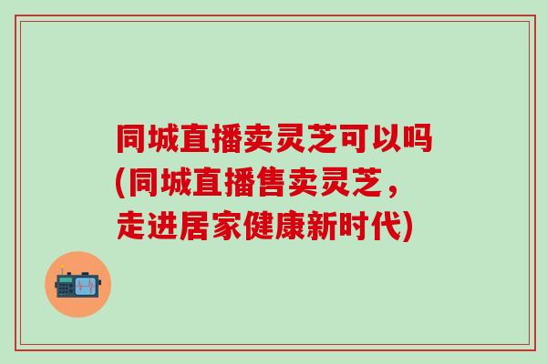 同城直播卖灵芝可以吗(同城直播售卖灵芝,走进居家健康新时代) 同城直播卖灵芝可以吗(同城直播售卖灵芝,走进居家健康新时代)