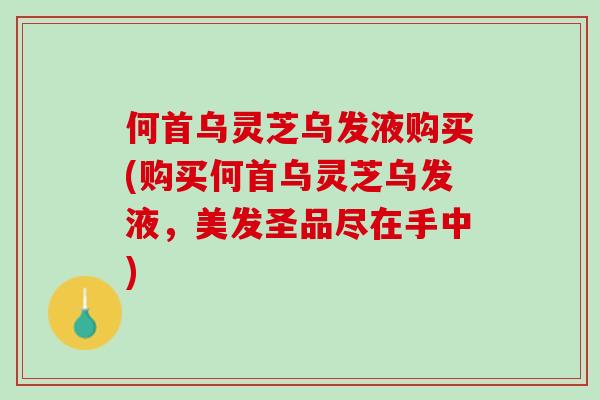 何首乌灵芝乌发液购买(购买何首乌灵芝乌发液，美发圣品尽在手中)