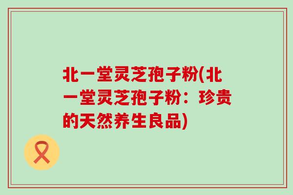 北一堂灵芝孢子粉(北一堂灵芝孢子粉：珍贵的天然养生良品)